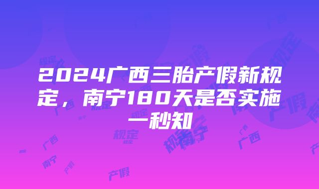 2024广西三胎产假新规定，南宁180天是否实施一秒知