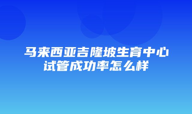 马来西亚吉隆坡生育中心试管成功率怎么样