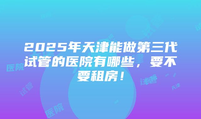 2025年天津能做第三代试管的医院有哪些，要不要租房！