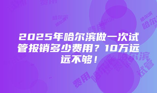 2025年哈尔滨做一次试管报销多少费用？10万远远不够！