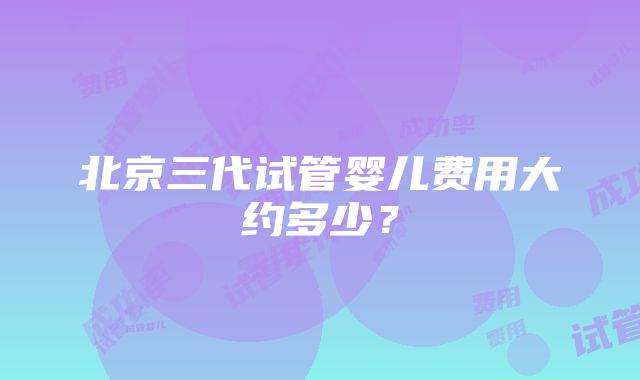 北京三代试管婴儿费用大约多少？