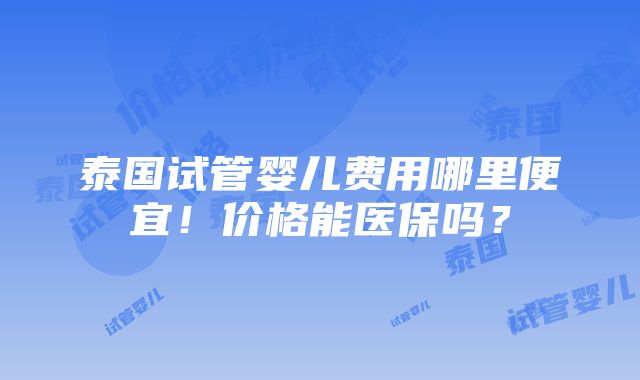 泰国试管婴儿费用哪里便宜！价格能医保吗？