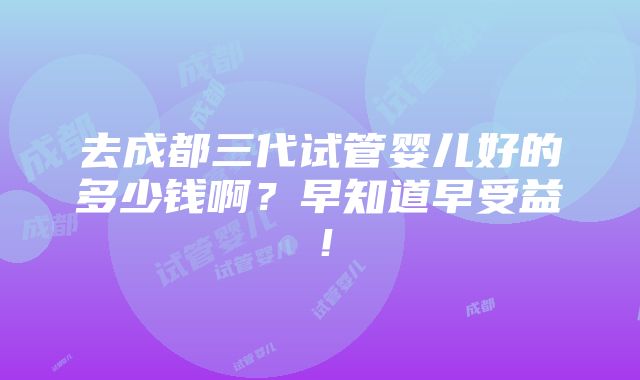 去成都三代试管婴儿好的多少钱啊？早知道早受益！