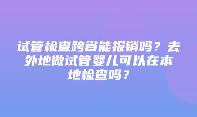 试管检查跨省能报销吗？去外地做试管婴儿可以在本地检查吗？