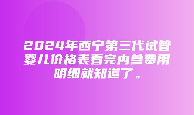 2024年西宁第三代试管婴儿价格表看完内参费用明细就知道了。