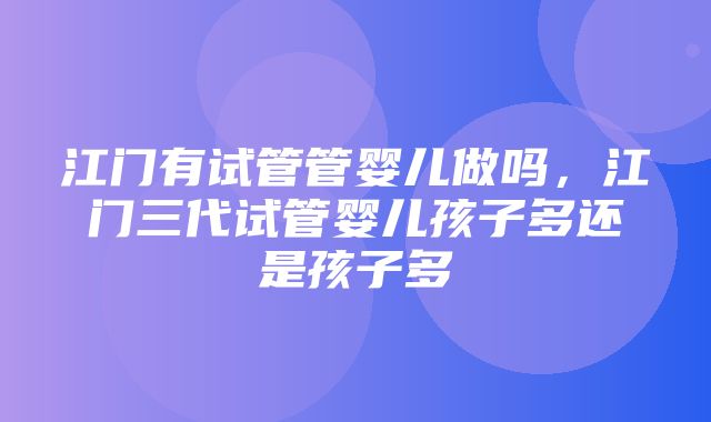 江门有试管管婴儿做吗，江门三代试管婴儿孩子多还是孩子多