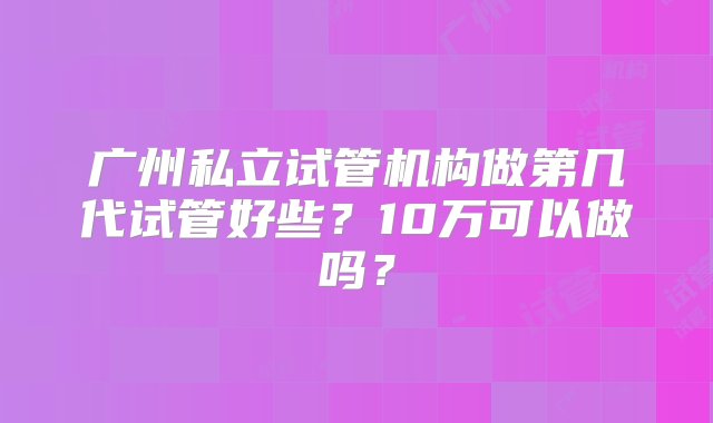 广州私立试管机构做第几代试管好些？10万可以做吗？