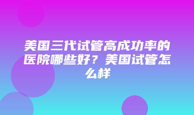 美国三代试管高成功率的医院哪些好？美国试管怎么样