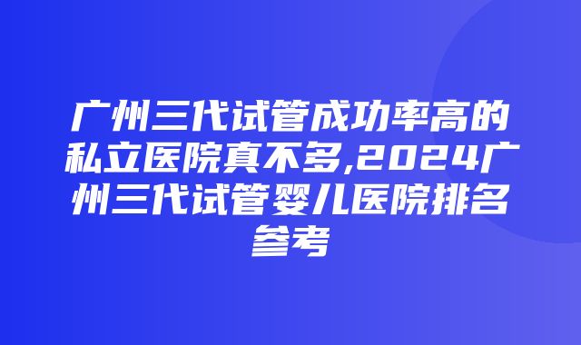 广州三代试管成功率高的私立医院真不多,2024广州三代试管婴儿医院排名参考