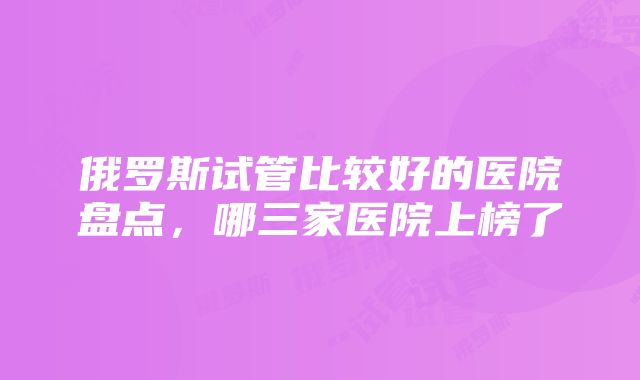 俄罗斯试管比较好的医院盘点，哪三家医院上榜了