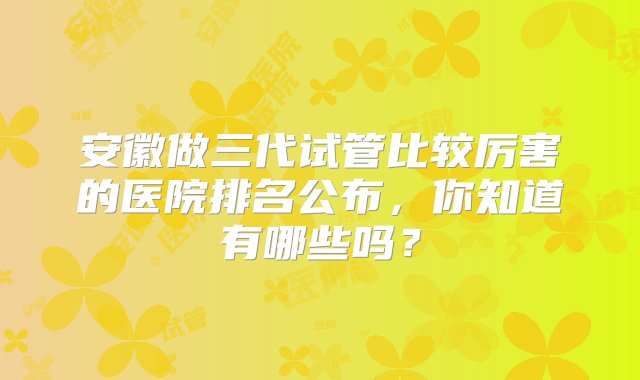 安徽做三代试管比较厉害的医院排名公布，你知道有哪些吗？