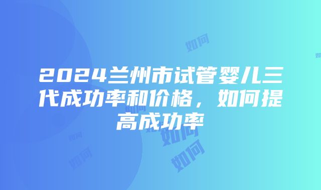 2024兰州市试管婴儿三代成功率和价格，如何提高成功率