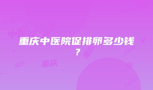 重庆中医院促排卵多少钱？