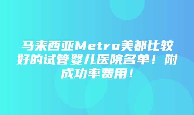 马来西亚Metro美都比较好的试管婴儿医院名单！附成功率费用！