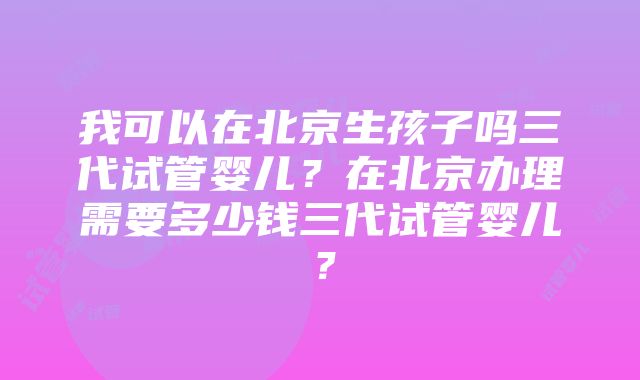 我可以在北京生孩子吗三代试管婴儿？在北京办理需要多少钱三代试管婴儿？