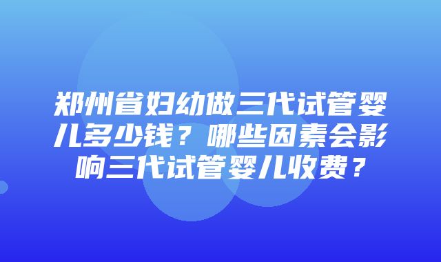 郑州省妇幼做三代试管婴儿多少钱？哪些因素会影响三代试管婴儿收费？