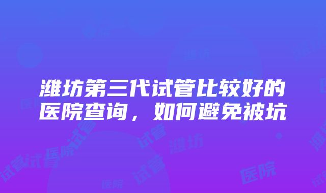 潍坊第三代试管比较好的医院查询，如何避免被坑