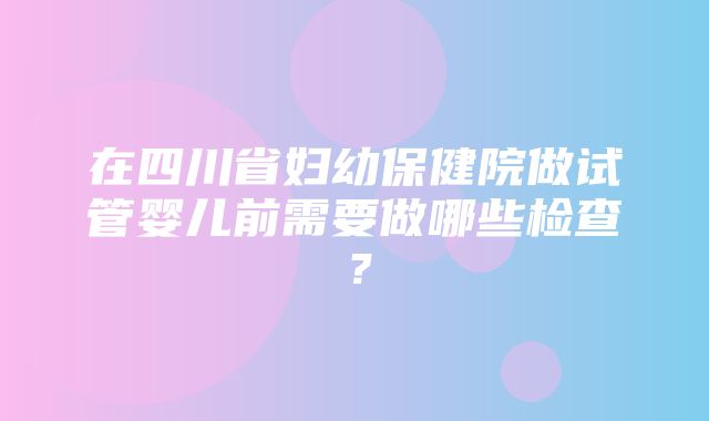 在四川省妇幼保健院做试管婴儿前需要做哪些检查？