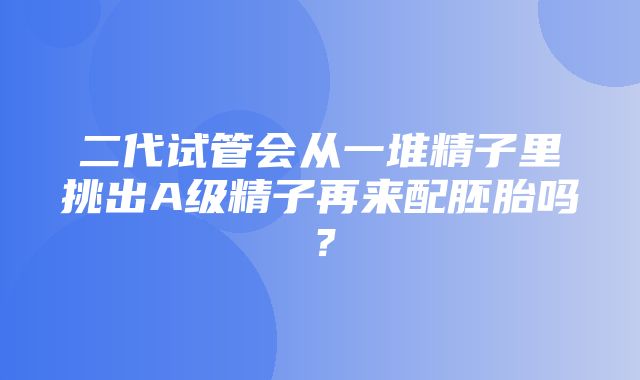 二代试管会从一堆精子里挑出A级精子再来配胚胎吗？