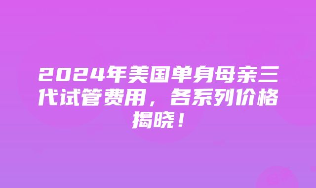 2024年美国单身母亲三代试管费用，各系列价格揭晓！