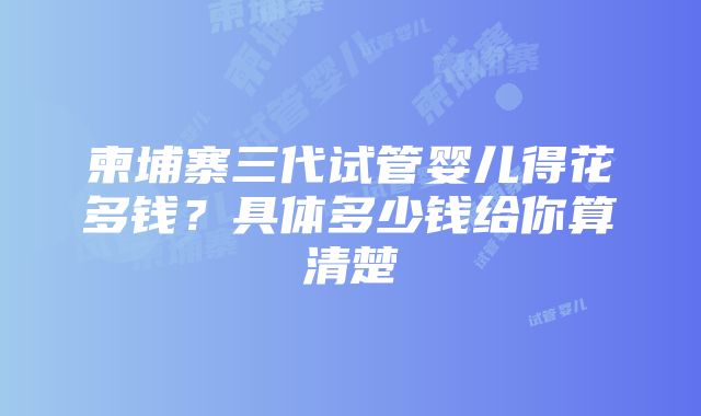 柬埔寨三代试管婴儿得花多钱？具体多少钱给你算清楚