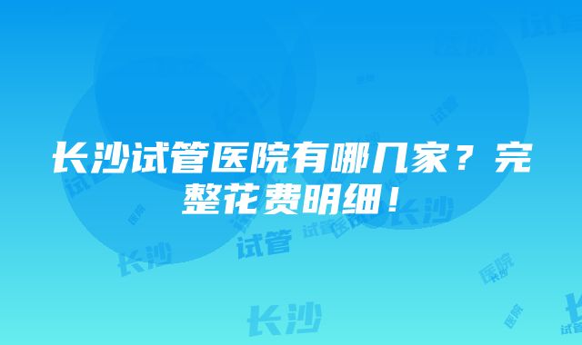 长沙试管医院有哪几家？完整花费明细！