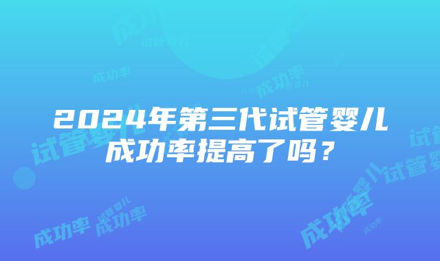 2024年第三代试管婴儿成功率提高了吗？