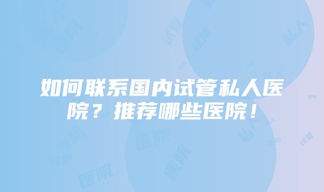 如何联系国内试管私人医院？推荐哪些医院！