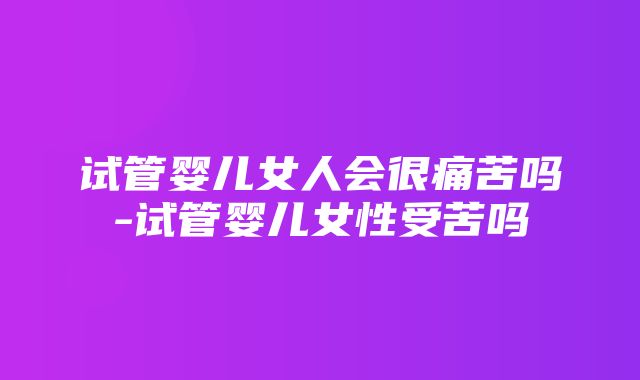 试管婴儿女人会很痛苦吗-试管婴儿女性受苦吗