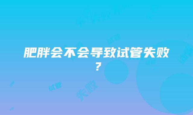 肥胖会不会导致试管失败？