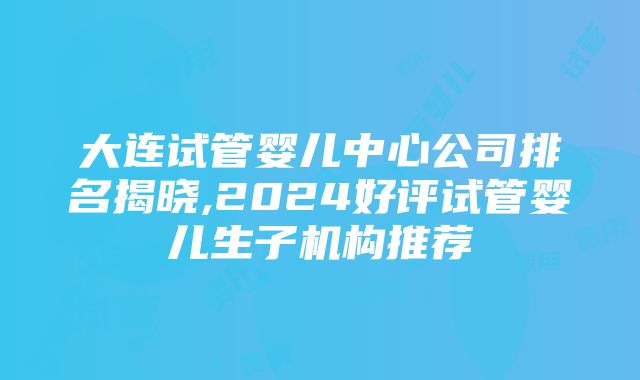 大连试管婴儿中心公司排名揭晓,2024好评试管婴儿生子机构推荐