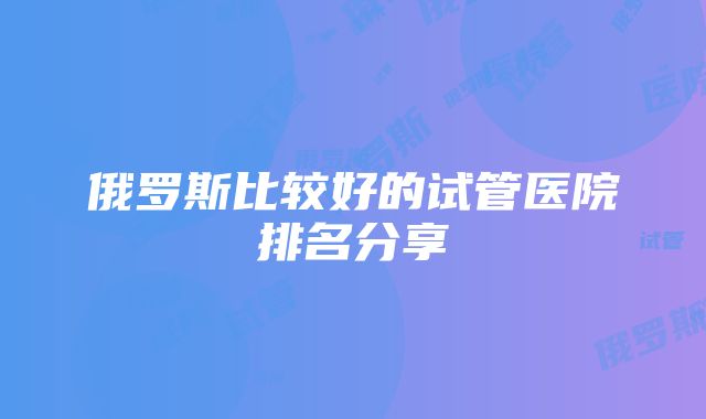 俄罗斯比较好的试管医院排名分享