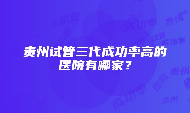 贵州试管三代成功率高的医院有哪家？