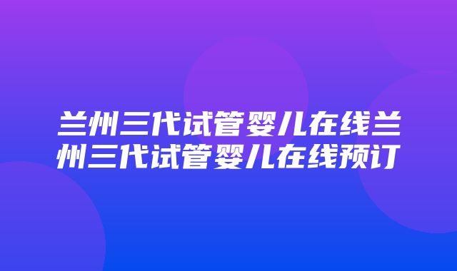 兰州三代试管婴儿在线兰州三代试管婴儿在线预订