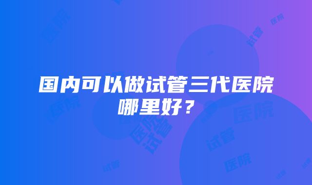 国内可以做试管三代医院哪里好？