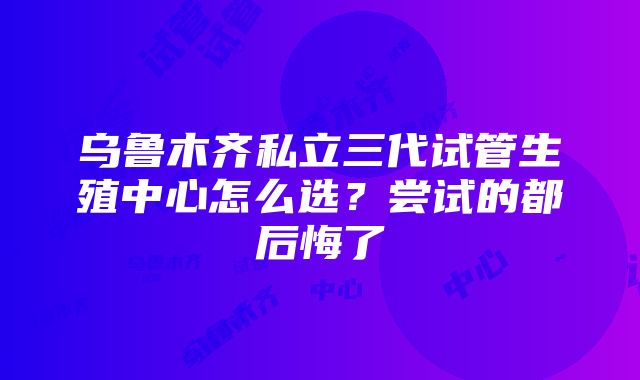 乌鲁木齐私立三代试管生殖中心怎么选？尝试的都后悔了