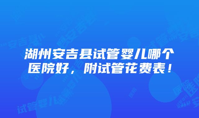 湖州安吉县试管婴儿哪个医院好，附试管花费表！