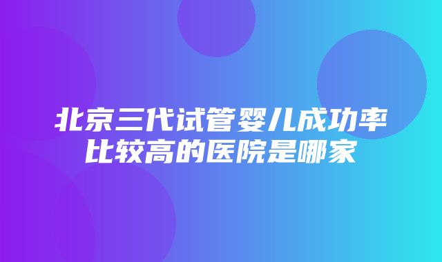 北京三代试管婴儿成功率比较高的医院是哪家