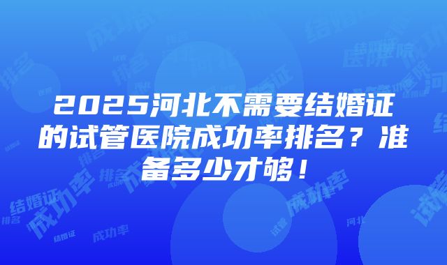 2025河北不需要结婚证的试管医院成功率排名？准备多少才够！