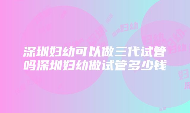 深圳妇幼可以做三代试管吗深圳妇幼做试管多少钱