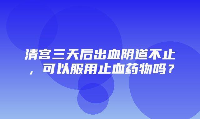 清宫三天后出血阴道不止，可以服用止血药物吗？