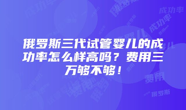 俄罗斯三代试管婴儿的成功率怎么样高吗？费用三万够不够！