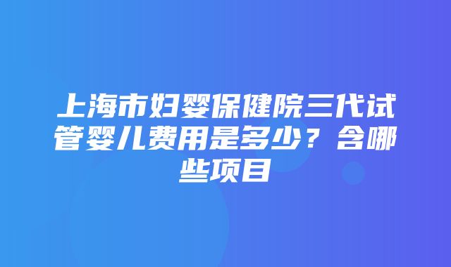 上海市妇婴保健院三代试管婴儿费用是多少？含哪些项目