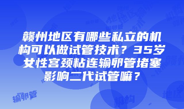 赣州地区有哪些私立的机构可以做试管技术？35岁女性宫颈粘连输卵管堵塞影响二代试管嘛？