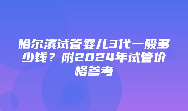 哈尔滨试管婴儿3代一般多少钱？附2024年试管价格参考