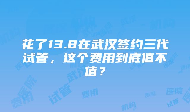 花了13.8在武汉签约三代试管，这个费用到底值不值？