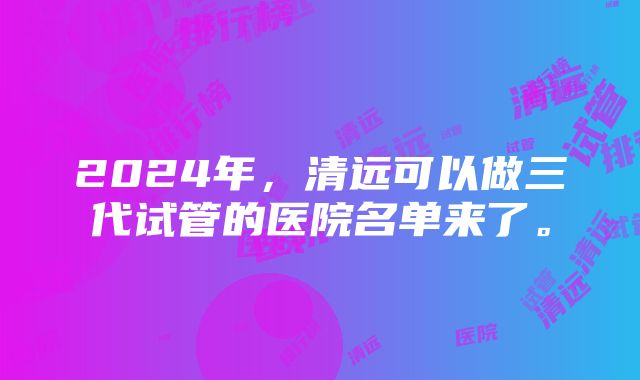 2024年，清远可以做三代试管的医院名单来了。