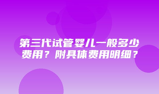 第三代试管婴儿一般多少费用？附具体费用明细？