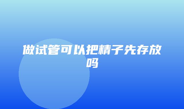 做试管可以把精子先存放吗