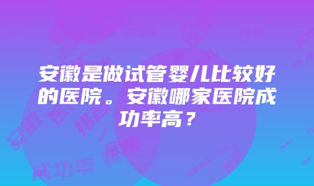 安徽是做试管婴儿比较好的医院。安徽哪家医院成功率高？